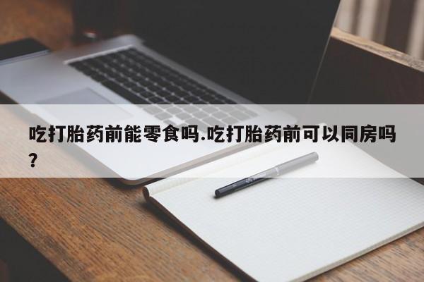 打胎药专卖微信方式吃打胎药前能零食吗.吃打胎药前可以同房吗？
