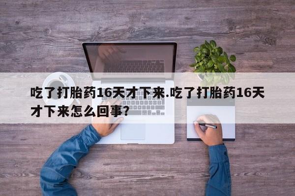 打胎药专卖微信方式吃了打胎药16天才下来.吃了打胎药16天才下来怎么回事？
