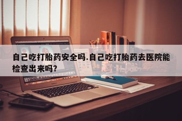 打胎药专卖微信方式自己吃打胎药安全吗.自己吃打胎药去医院能检查出来吗？
