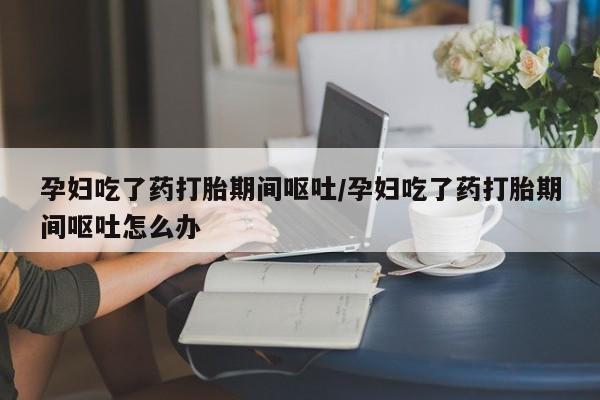 打胎药专卖微信方式孕妇吃了药打胎期间呕吐/孕妇吃了药打胎期间呕吐怎么办