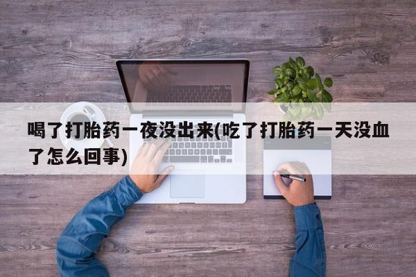 打胎药专卖微信方式喝了打胎药一夜没出来(吃了打胎药一天没血了怎么回事)