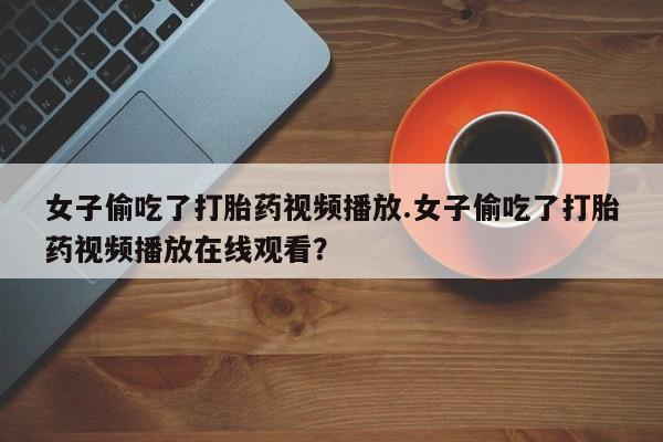 打胎药专卖微信方式女子偷吃了打胎药视频播放.女子偷吃了打胎药视频播放在线观看？