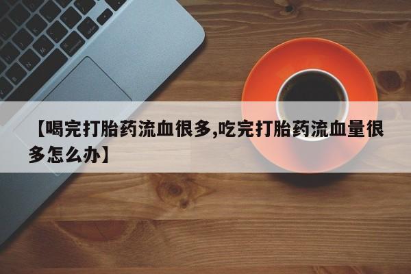 打胎药专卖微信方式【喝完打胎药流血很多,吃完打胎药流血量很多怎么办】