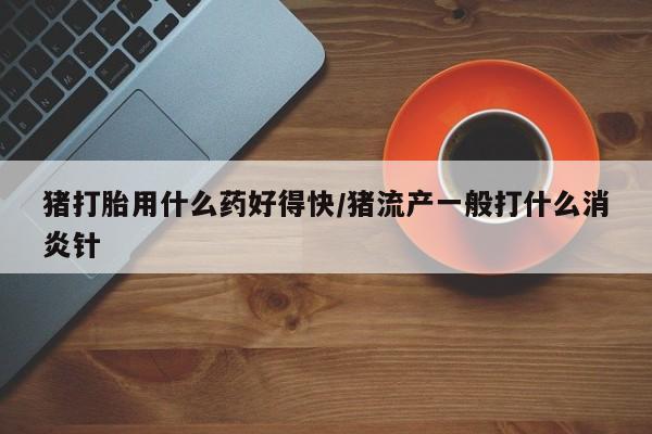 打胎药专卖微信方式猪打胎用什么药好得快/猪流产一般打什么消炎针