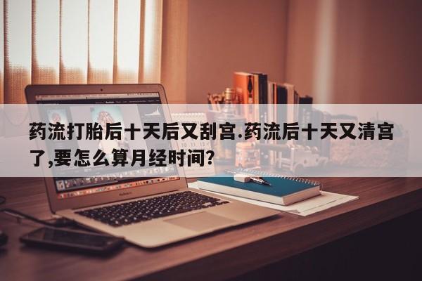 打胎药专卖微信方式药流打胎后十天后又刮宫.药流后十天又清宫了,要怎么算月经时间？