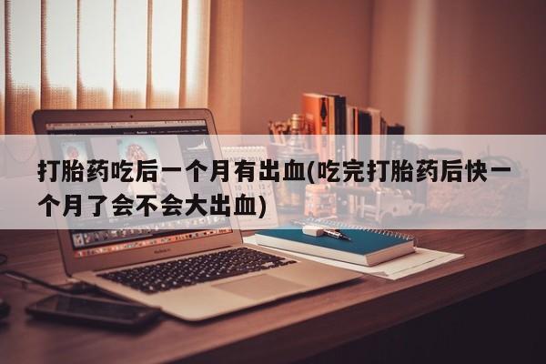 打胎药专卖微信方式打胎药吃后一个月有出血(吃完打胎药后快一个月了会不会大出血)