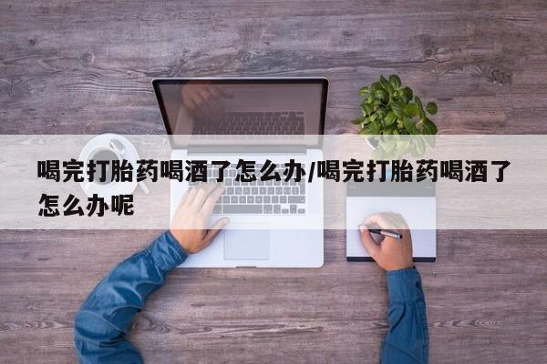 打胎药专卖微信方式喝完打胎药喝酒了怎么办/喝完打胎药喝酒了怎么办呢