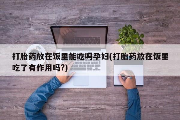 打胎药专卖微信方式打胎药放在饭里能吃吗孕妇(打胎药放在饭里吃了有作用吗?)