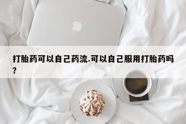 打胎药专卖微信方式打胎药可以自己药流.可以自己服用打胎药吗？