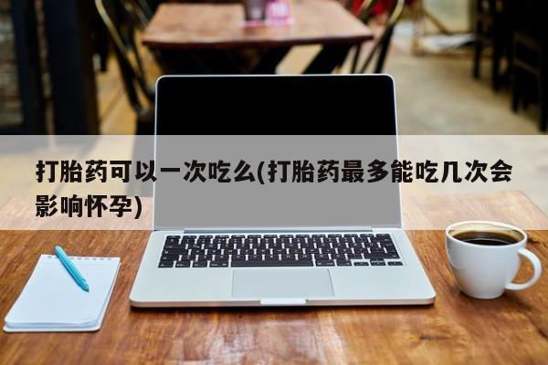打胎药专卖微信方式打胎药可以一次吃么(打胎药最多能吃几次会影响怀孕)