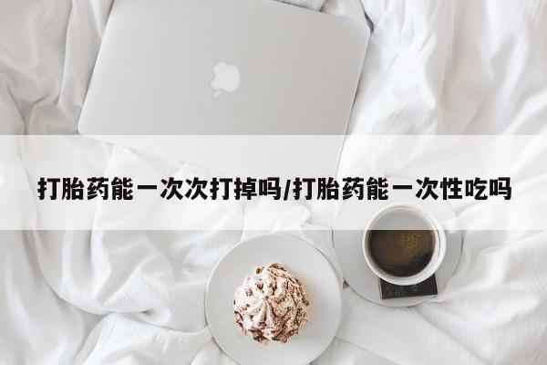 打胎药专卖微信方式打胎药能一次次打掉吗/打胎药能一次性吃吗