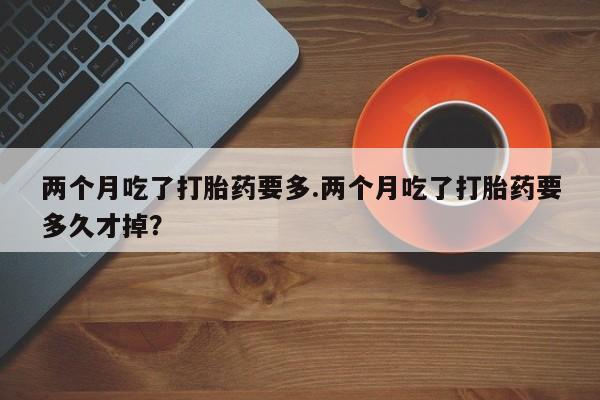 打胎药专卖微信方式两个月吃了打胎药要多.两个月吃了打胎药要多久才掉？
