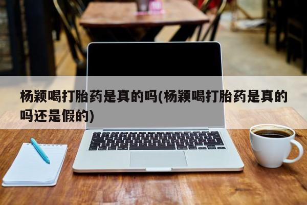 打胎药专卖微信方式杨颖喝打胎药是真的吗(杨颖喝打胎药是真的吗还是假的)