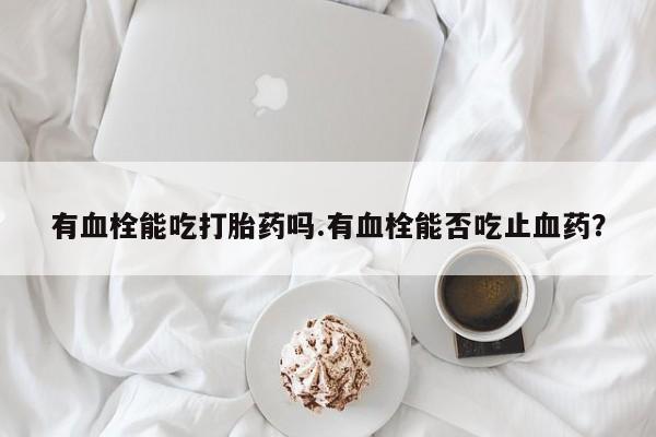 打胎药专卖微信方式有血栓能吃打胎药吗.有血栓能否吃止血药？