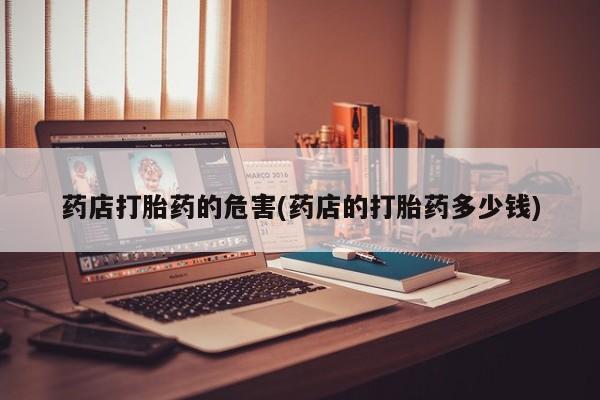 打胎药专卖微信方式药店打胎药的危害(药店的打胎药多少钱)