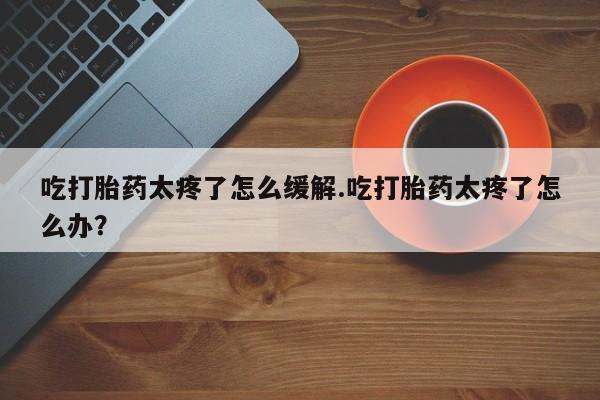 打胎药专卖微信方式吃打胎药太疼了怎么缓解.吃打胎药太疼了怎么办？