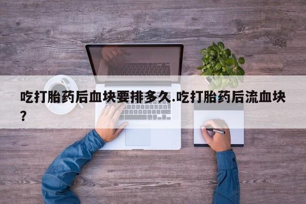 打胎药专卖微信方式吃打胎药后血块要排多久.吃打胎药后流血块?