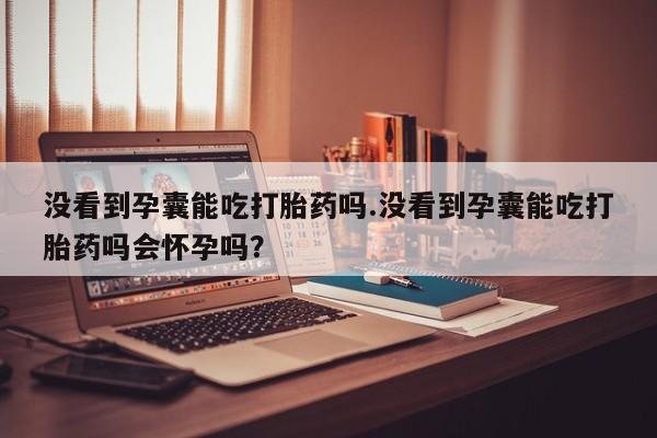 打胎药专卖微信方式没看到孕囊能吃打胎药吗.没看到孕囊能吃打胎药吗会怀孕吗？