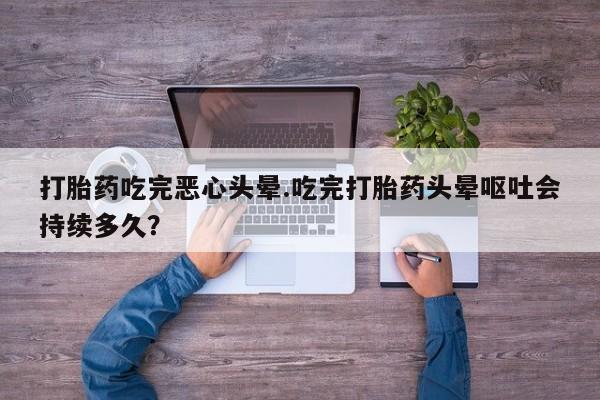 打胎药专卖微信方式打胎药吃完恶心头晕.吃完打胎药头晕呕吐会持续多久？