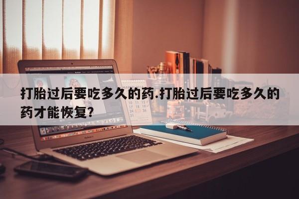 打胎药专卖微信方式打胎过后要吃多久的药.打胎过后要吃多久的药才能恢复？