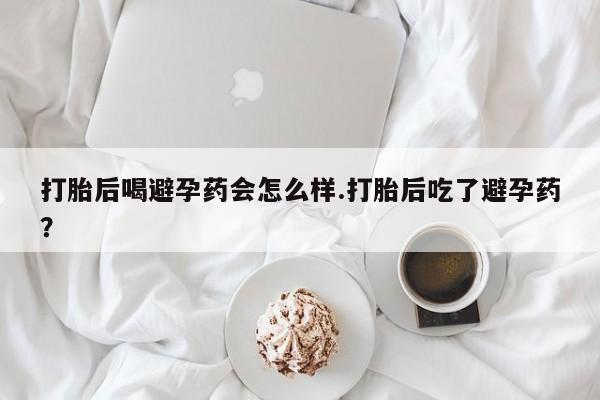 打胎药专卖微信方式打胎后喝避孕药会怎么样.打胎后吃了避孕药？