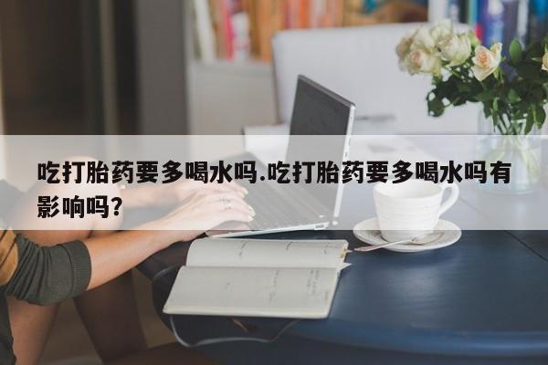 打胎药专卖微信方式吃打胎药要多喝水吗.吃打胎药要多喝水吗有影响吗？